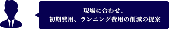 現場に合わせ、初期費用、ランニング費用の削減の提案
