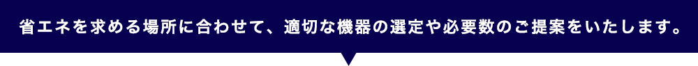 省エネを求める場所に合わせて、適切な機器の選定や必要数のご提案をいたします。