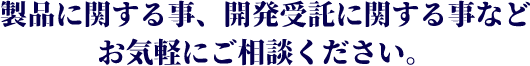 製品に関する事、開発受託に関する事などお気軽にご相談ください。